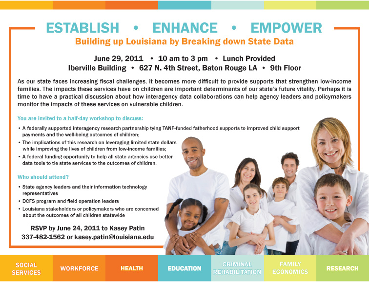 Establish - Enhance - Empower Building up Louisiana by breaking down state data  June 29, 2011 10:00 a.m. - 3:00 p.m. Iberville Building 9th Floor 627 N. 4th Street Baton Rouge, LA Lunch Provided  As our state faces increasing fiscal challenges, it becomes more difficult to provide supports that strengthen low-income families. The impacts these services have on chidlren are important determinants of our state's future vitality. Perhaps it is time to have a practical discussion about how interagency data collaborations can help agency leaders and policymakers monitor the impacts of these services on vulnerable children.  You are invited to a half-day workshop to discuss: - A federally supported interagency research partnership tying TANF-funded fatherhood supports to improved child support payments and the well-being outcomes of chidlren; - The implications of this research on leveraging limited state dollars while improving the lives of children from low-income families; - A federal funding opportunity to help all state agencies use better data tools to tie state services to the outcomes of children.  Who should attend? - State agency leaders and their information technology representatives - DCFS program and field operation leaders - Louisiana stakeholders or policymakers who are concerned about the outcomes of all children statewide.  RSVP by June 24, 2011 to Kasey Patin at 337-482-1562 or kasey.patin@louisiana.edu